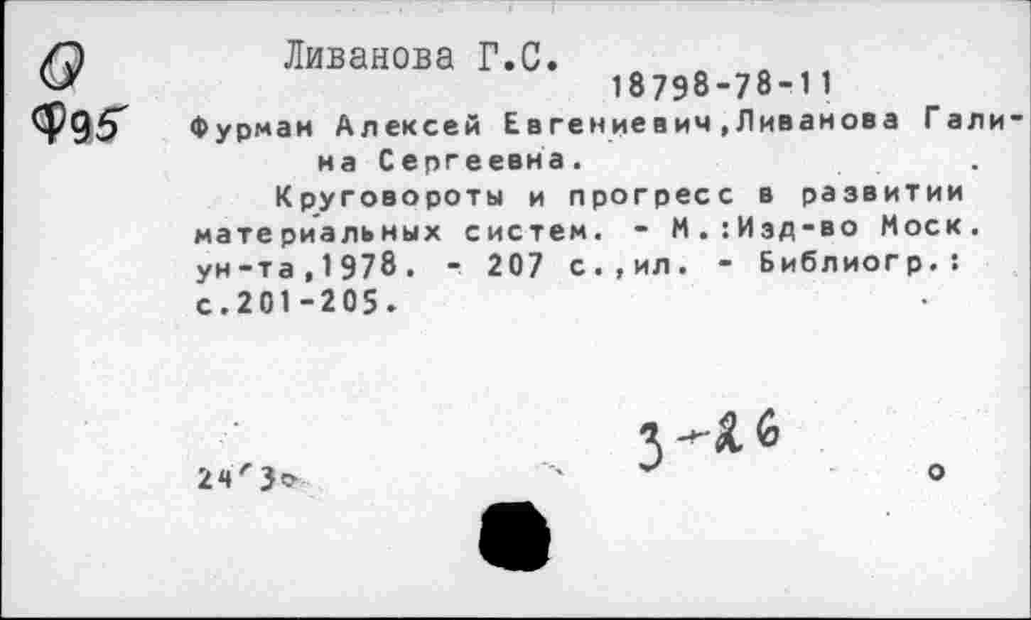 ﻿6»
Ф95"
Ливанова Г.С.
18798-78-11
Фурман Алексей Евгениевич.Ливанова Галина Сергеевна.
Круговороты и прогресс в развитии материальных систем. - М.:Изд-во Моск, ун-та,1978. - 207 с.,ил. - Библиогр.: с. 201 -205 »
24'
о